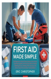 First Aid Made Simple: The Beginner's Step-by-Step Guide to Instructions, Essential Supplies, and Practical Skills to Handle Bleeding, Burns, Choking,