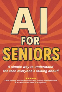 AI for Seniors: A Friendly Guide to the Future You're Already Living In: Understand Artificial Intelligence Without the Jargon-Smart Tips for Everyday