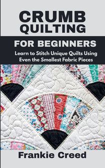 Crumb Quilting for Beginners: Learn to Stitch Unique Quilts Using Even the Smallest Fabric Pieces