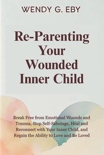 Reparenting Your Wounded Inner Child: Break Free from Emotional Wounds and Trauma, Stop Self-Sabotage, Heal and Reconnect with Your Inner Child, and R
