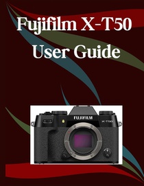 Fujifilm X-T50 User Guide: A Step-by-Step Manual for Beginners and Seniors Covering Essential Camera Features, Creative Techniques, Tips, Tricks and E