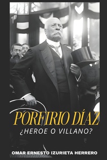 Porfirio Díaz ¿Heroe O Villano?: El Hombre, El Poder Y Su Legado