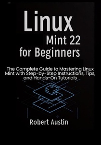 Linux Mint 22 for Beginners: The Complete Guide to Mastering Linux Mint with Step-by-Step Instructions, Tips, and Hands-On Tutorials