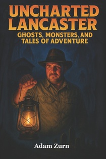 Uncharted Lancaster's Ghosts, Monsters, and Tales of Adventure: A journey through Lancaster County's supernatural legends, macabre histories, and buri
