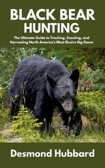 Black Bear Hunting: The Ultimate Guide to Tracking, Scouting, and Harvesting North America's Most Elusive Big Game