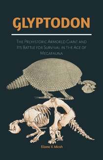 Glyptodon: The Prehistoric Armored Giant and Its Battle for Survival in the Age of Megafauna: Exploring the Life, Behavior, and Extinction of the Anci