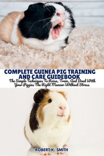 Complete Guinea Pig Training and Care Guidebook: The Simple Techniques To Raise, Train, And Bond With Your Piggies The Right Manner Without Stress