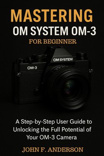 Mastering OM System OM-3 For Beginner: A Step-by-Step User Guide To Unlocking The Full Potential Of Your OM-3 Camera