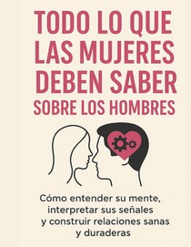 Todo Lo Que Las Mujeres Deben Saber Sobre Los Hombres: Cómo entender su mente, interpretar sus señales y construir relaciones sanas y duraderas