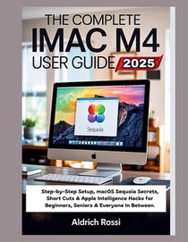 The Complete iMac M4 User Guide 2025: Step-by-Step Setup, macOS Sequoia Secrets, Short Cuts & Apple Intelligence Hacks for Beginners, Seniors & Everyo