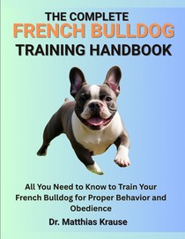 The Complete French Bulldog Training Handbook: All You Need to Know to Train Your French Bulldog for Proper Behavior and Obedience