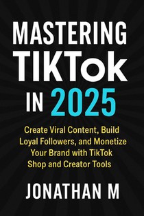 Mastering TikTok in 2025: Create Viral Content, Build Loyal Followers, and Monetize Your Brand with TikTok Shop and Creator Tools