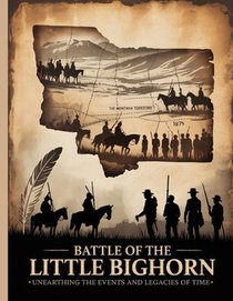 Battle of the Little Bighorn: Unearthing the Events and Legacies of Time
