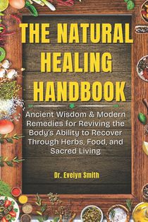 The Natural Healing Handbook: Ancient Wisdom & Modern Remedies for Reviving the Body's Ability to Recover Through Herbs, Food, and Sacred Living