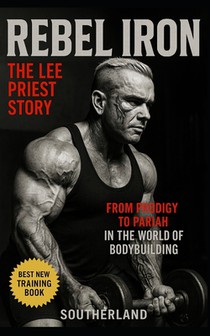 Rebel Iron: The Lee Priest Story: From Prodigy to Pariah: The Untold Story of Bodybuilding's Most Outspoken Rebel