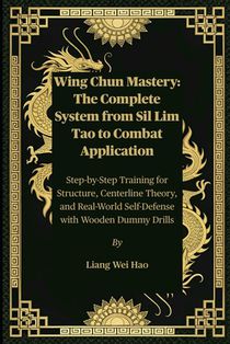 Wing Chun Mastery: The Complete System from Sil Lim Tao to Combat Application: Step-by-Step Training for Structure, Centerline Theory, and Real-World
