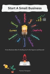 Start A Small Business: From Business Idea To Scaling Up To Six Figures and Beyond
