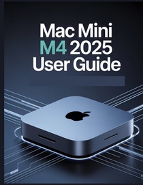 Mac mini M4 2025 User Guide: A Simplified Step-by-Step Manual with Troubleshooting Tips, and Advanced Settings Explained