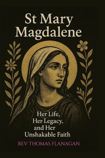 St Mary Magdalene: Her Life, Her Legacy, and her Unshakable faith