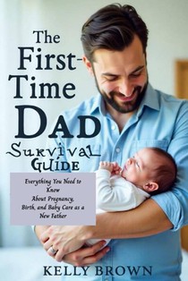 The First-Time Dad Survival Guide: Everything You Need To Know About Pregnancy, Birth and Baby Care As A New Father