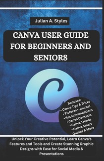 Canva User Guide for Beginners and Seniors: Unlock Your Creative Potential, Learn Canva's Features and Tools and Create Stunning Graphic Designs with
