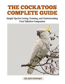 The Cockatoos Complete Guide: Simple Tips for Caring, Training, and Understanding Your Talkative Companion