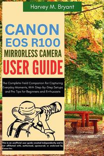 Canon EOS R100 Mirrorless Camera User Guide: The Complete Field Companion for Capturing Everyday Moments, With Step-by-Step Setups and Pro Tips for Be