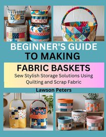 Beginner's Guide to Making Fabric Baskets: Sew Stylish Storage Solutions Using Quilting and Scrap Fabric