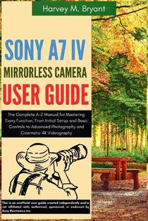 Sony A7 IV Mirrorless Camera User Guide: The Complete A-Z Manual for Mastering Every Function, From Initial Setup and Basic Controls to Advanced Photo