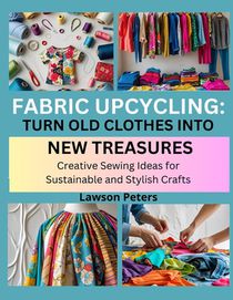Fabric Upcycling: TURN OLD CLOTHES INTO NEW TREASURES : Creative Sewing Ideas for Sustainable and Stylish Crafts