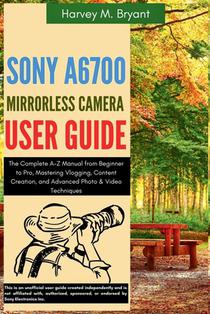 Sony A6700 Mirrorless Camera User Guide: The Complete A-Z Manual from Beginner to Pro, Mastering Vlogging, Content Creation, and Advanced Photo & Vide