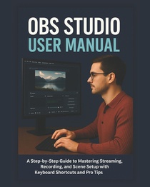 Obs Studio User Manual: A Step-by-Step Guide to Mastering Streaming, Recording, and Scene Setup with Keyboard Shortcuts and Pro Tips