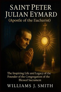 Saint Peter Julian Eymard (Apostle of the Eucharist): The Inspiring Life and Legacy of the Founder of the Congregation of the Blessed Sacrament