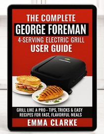 The Complete George Foreman 4-Serving Electric Grill User Guide: Grill Like a Pro - With Tips, Tricks & Easy Recipes for Fast, Flavorful Meals