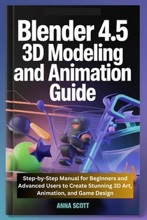 Blender 4.5 3D Modeling and Animation Guide: Step-by-Step Manual for Beginners and Advanced Users to Create Stunning 3D Art, Animation, and Game Desig