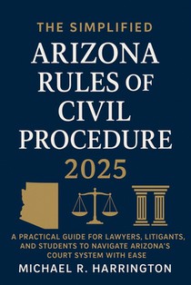 The Simplified Arizona Rules of Civil Procedure 2025: A Practical Guide for Lawyers, Litigants, and Students to Navigate Arizona's Court System with E