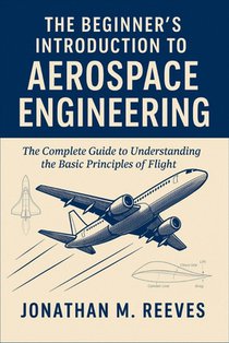 The Beginner's Introduction to Aerospace Engineering: The Complete Guide to Understanding the Basic Principles of Flight