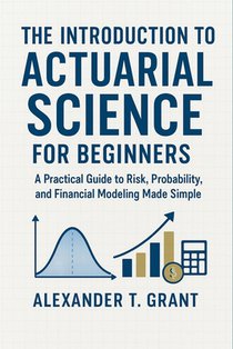 The Introduction to Actuarial Science for Beginners: A Practical Guide to Risk, Probability, and Financial Modeling Made Simple