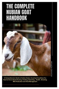 The Complete Nubian Goat Handbook: A Comprehensive Guide to Nubian Goats, Covering Everything You Need to Know About Housing, Feeding, Grooming, Healt