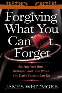 Forgiving What You Can't Forget: Healing from Hurt, Betrayal, and Loss When You Can't Seem to Let Go