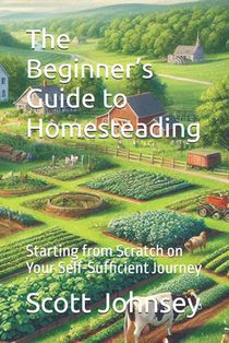 The Beginner's Guide to Homesteading: Starting from Scratch on Your Self-Sufficient Journey