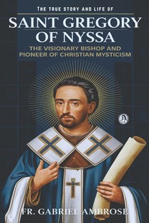 The True Story and Life of Saint Gregory of Nyssa: The Visionary Bishop and Pioneer of Christian Mysticism
