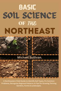 Basic Soil Science of the Northeast: A Northeastern Field Guide to Identify Soil Types, Fix Common Problems, Recognize Regional Patterns, & Tips for G