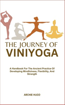 The Journey of Viniyoga: A Handbook For The Ancient Practice Of Developing Mindfulness, Flexibility, And Strength