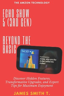 Echo Show 5 (3rd Gen): BEYOND THE BASIC: Discover Hidden Features, Transformative Upgrades, and Expert Tips for Maximum Enjoyment