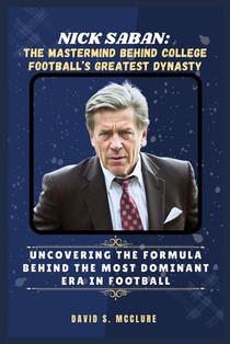 Nick Saban: The Mastermind Behind College Football's Greatest Dynasty: Uncovering the Formula Behind the Most Dominant Era in Football