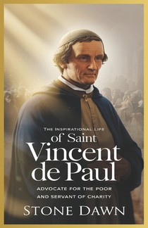 The Inspirational Life of Saint Vincent de Paul: Advocate For The Poor And Servant Of Charity