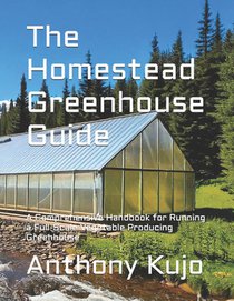 The Homestead Greenhouse Guide: A Comprehensive Handbook for Running a Full-Scale Vegetable Producing Greenhouse