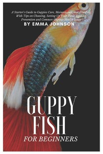 Guppy Fish for Beginners: A Starter's Guide to Guppies Care, Maintenance and Breeding, With Tips On Choosing, Setting Up Your Tank, Feeding, Pre
