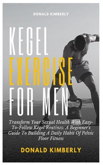 Kegel Exercise for Men: Transform Your Sexual Health With Easy-To-Follow Kegel Routines: A Beginner's Guide To Building A Daily Habit Of Pelvi